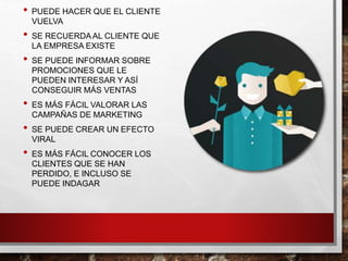 • PUEDE HACER QUE EL CLIENTE
VUELVA
• SE RECUERDAAL CLIENTE QUE
LA EMPRESA EXISTE
• SE PUEDE INFORMAR SOBRE
PROMOCIONES QUE LE
PUEDEN INTERESAR Y ASÍ
CONSEGUIR MÁS VENTAS
• ES MÁS FÁCIL VALORAR LAS
CAMPAÑAS DE MARKETING
• SE PUEDE CREAR UN EFECTO
VIRAL
• ES MÁS FÁCIL CONOCER LOS
CLIENTES QUE SE HAN
PERDIDO, E INCLUSO SE
PUEDE INDAGAR
 