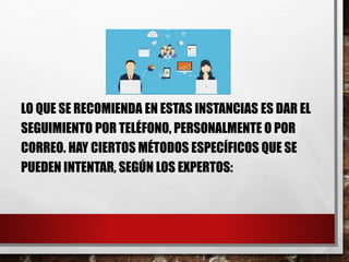 LO QUE SE RECOMIENDA EN ESTAS INSTANCIAS ES DAR EL
SEGUIMIENTO POR TELÉFONO, PERSONALMENTE O POR
CORREO. HAY CIERTOS MÉTODOS ESPECÍFICOS QUE SE
PUEDEN INTENTAR, SEGÚN LOS EXPERTOS:
 