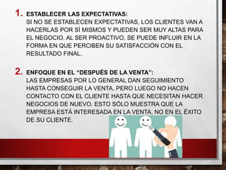 1. ESTABLECER LAS EXPECTATIVAS:
SI NO SE ESTABLECEN EXPECTATIVAS, LOS CLIENTES VAN A
HACERLAS POR SÍ MISMOS Y PUEDEN SER MUY ALTAS PARA
EL NEGOCIO. AL SER PROACTIVO, SE PUEDE INFLUIR EN LA
FORMA EN QUE PERCIBEN SU SATISFACCIÓN CON EL
RESULTADO FINAL.
2. ENFOQUE EN EL “DESPUÉS DE LA VENTA”:
LAS EMPRESAS POR LO GENERAL DAN SEGUIMIENTO
HASTA CONSEGUIR LA VENTA, PERO LUEGO NO HACEN
CONTACTO CON EL CLIENTE HASTA QUE NECESITAN HACER
NEGOCIOS DE NUEVO. ESTO SÓLO MUESTRA QUE LA
EMPRESA ESTÁ INTERESADA EN LA VENTA, NO EN EL ÉXITO
DE SU CLIENTE.
 