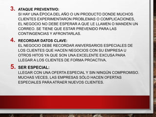 3. ATAQUE PREVENTIVO:
SI HAY UNA ÉPOCA DEL AÑO O UN PRODUCTO DONDE MUCHOS
CLIENTES EXPERIMENTARON PROBLEMAS O COMPLICACIONES,
EL NEGOCIO NO DEBE ESPERAR A QUE LE LLAMEN O MANDEN UN
CORREO. SE TIENE QUE ESTAR PREVENIDO PARA LAS
CONTINGENCIAS Y AFRONTARLAS.
4. RECORDAR DATOS CLAVE:
EL NEGOCIO DEBE RECORDAR ANIVERSARIOS ESPECIALES DE
LOS CLIENTES QUE HACEN NEGOCIOS CON SU EMPRESA U
OTROS HITOS YA QUE SON UNA EXCELENTE EXCUSA PARA
LLEGAR A LOS CLIENTES DE FORMA PROACTIVA.
5. SER ESPECIAL:
LLEGAR CON UNA OFERTA ESPECIAL Y SIN NINGÚN COMPROMISO.
MUCHAS VECES, LAS EMPRESAS SÓLO HACEN OFERTAS
ESPECIALES PARA ATRAER NUEVOS CLIENTES.
 
