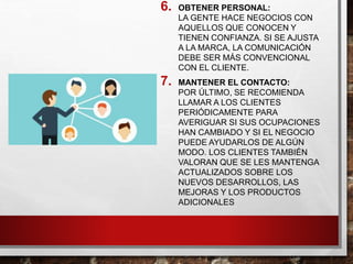 6. OBTENER PERSONAL:
LA GENTE HACE NEGOCIOS CON
AQUELLOS QUE CONOCEN Y
TIENEN CONFIANZA. SI SE AJUSTA
A LA MARCA, LA COMUNICACIÓN
DEBE SER MÁS CONVENCIONAL
CON EL CLIENTE.
7. MANTENER EL CONTACTO:
POR ÚLTIMO, SE RECOMIENDA
LLAMAR A LOS CLIENTES
PERIÓDICAMENTE PARA
AVERIGUAR SI SUS OCUPACIONES
HAN CAMBIADO Y SI EL NEGOCIO
PUEDE AYUDARLOS DE ALGÚN
MODO. LOS CLIENTES TAMBIÉN
VALORAN QUE SE LES MANTENGA
ACTUALIZADOS SOBRE LOS
NUEVOS DESARROLLOS, LAS
MEJORAS Y LOS PRODUCTOS
ADICIONALES
 