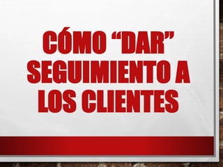 CÓMO “DAR”
SEGUIMIENTO A
LOS CLIENTES
 