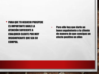 • PARA QUE TU NEGOCIO PROSPERE
ES IMPORTANTE DARLE LA
ATENCIÓN SUFICIENTE A
CUALQUIER CLIENTE POR MUY
INSIGNIFICANTE QUE SEA SU
COMPRA.
• Para ello hay que darle un
buen seguimiento a tu cliente
de manera de que consigas un
efecto positivo en ellos
 