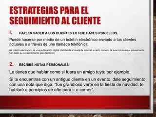 ESTRATEGIAS PARA EL
SEGUIMIENTO AL CLIENTE
I. HAZLES SABER A LOS CLIENTES LO QUE HACES POR ELLOS.
Puede hacerse por medio de un boletín electrónico enviado a tus clientes
actuales o a través de una llamada telefónica.
(el boletín electrónico es una publicación digital distribuida a través de internet a cierto número de suscriptores que previamente
han dado su consentimiento para recibirlo.)
2. ESCRIBE NOTAS PERSONALES
Le tienes que hablar como si fuera un amigo tuyo; por ejemplo:
Si te encuentras con un antiguo cliente en un evento, dale seguimiento
con una nota que diga: “fue grandioso verte en la fiesta de navidad. te
hablaré a principios de año para ir a comer”.
 