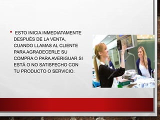 • ESTO INICIA INMEDIATAMENTE
DESPUÉS DE LA VENTA,
CUANDO LLAMAS AL CLIENTE
PARA AGRADECERLE SU
COMPRA O PARA AVERIGUAR SI
ESTÁ O NO SATISFECHO CON
TU PRODUCTO O SERVICIO.
 