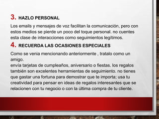 3. HAZLO PERSONAL
Los emails y mensajes de voz facilitan la comunicación, pero con
estos medios se pierde un poco del toque personal. no cuentes
esta clase de interacciones como seguimientos legítimos.
4. RECUERDA LAS OCASIONES ESPECIALES
Como se venia mencionando anteriormente , tratalo como un
amigo.
envía tarjetas de cumpleaños, aniversario o fiestas. los regalos
también son excelentes herramientas de seguimiento. no tienes
que gastar una fortuna para demostrar que te importa; usa tu
creatividad para pensar en ideas de regalos interesantes que se
relacionen con tu negocio o con la última compra de tu cliente.
 