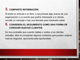 5. COMPARTE INFORMACIÓN
Si leíste un artículo o un libro, o escuchaste algo acerca de una
organización o un evento que podría interesarle a tu cliente,
envíale un mensaje o haz una llamada para hacérselo saber.
6. CONSIDERA EL SEGUIMIENTO COMO UNA FORMA DE
CONOCER NUEVOS CLIENTES
Es muy probable que cuando hables o visites a tus clientes
actuales, ellos te compartan algunos contactos que pueden originar
nuevos negocios. aprovecha esta oportunidad.
 