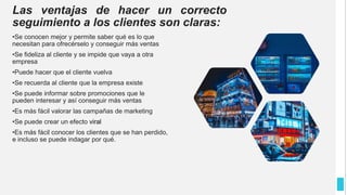Las ventajas de hacer un correcto
seguimiento a los clientes son claras:
•Se conocen mejor y permite saber qué es lo que
necesitan para ofrecérselo y conseguir más ventas
•Se fideliza al cliente y se impide que vaya a otra
empresa
•Puede hacer que el cliente vuelva
•Se recuerda al cliente que la empresa existe
•Se puede informar sobre promociones que le
pueden interesar y así conseguir más ventas
•Es más fácil valorar las campañas de marketing
•Se puede crear un efecto viral
•Es más fácil conocer los clientes que se han perdido,
e incluso se puede indagar por qué.
 