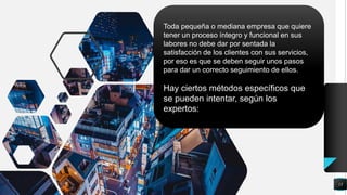 13
Toda pequeña o mediana empresa que quiere
tener un proceso íntegro y funcional en sus
labores no debe dar por sentada la
satisfacción de los clientes con sus servicios,
por eso es que se deben seguir unos pasos
para dar un correcto seguimiento de ellos.
Hay ciertos métodos específicos que
se pueden intentar, según los
expertos:
 