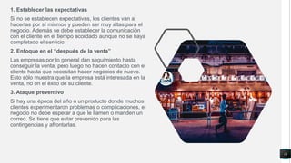 1. Establecer las expectativas
Si no se establecen expectativas, los clientes van a
hacerlas por sí mismos y pueden ser muy altas para el
negocio. Además se debe establecer la comunicación
con el cliente en el tiempo acordado aunque no se haya
completado el servicio.
2. Enfoque en el “después de la venta”
Las empresas por lo general dan seguimiento hasta
conseguir la venta, pero luego no hacen contacto con el
cliente hasta que necesitan hacer negocios de nuevo.
Esto sólo muestra que la empresa está interesada en la
venta, no en el éxito de su cliente.
3. Ataque preventivo
Si hay una época del año o un producto donde muchos
clientes experimentaron problemas o complicaciones, el
negocio no debe esperar a que le llamen o manden un
correo. Se tiene que estar prevenido para las
contingencias y afrontarlas.
14
 