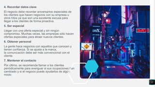 4. Recordar datos clave
El negocio debe recordar aniversarios especiales de
los clientes que hacen negocios con su empresa u
otros hitos ya que son una excelente excusa para
llegar a los clientes de forma proactiva.
5. Ser especial
Llegar con una oferta especial y sin ningún
compromiso. Muchas veces, las empresas sólo hacen
ofertas especiales para atraer nuevos clientes.
6. Obtener personal
La gente hace negocios con aquellos que conocen y
tienen confianza. Si se ajusta a la marca,
la comunicación debe ser más convencional con el
cliente.
7. Mantener el contacto
Por último, se recomienda llamar a los clientes
periódicamente para averiguar si sus ocupaciones han
cambiado y si el negocio puede ayudarlos de algún
modo.
15
 