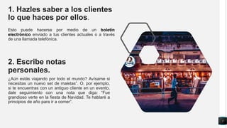 1. Hazles saber a los clientes
lo que haces por ellos.
Esto puede hacerse por medio de un boletín
electrónico enviado a tus clientes actuales o a través
de una llamada telefónica.
2. Escribe notas
personales.
¿Aún estás viajando por todo el mundo? Avísame si
necesitas un nuevo set de maletas”. O, por ejemplo,
si te encuentras con un antiguo cliente en un evento,
dale seguimiento con una nota que diga: “Fue
grandioso verte en la fiesta de Navidad. Te hablaré a
principios de año para ir a comer”.
5
 