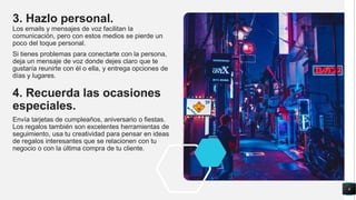 3. Hazlo personal.
Los emails y mensajes de voz facilitan la
comunicación, pero con estos medios se pierde un
poco del toque personal.
Si tienes problemas para conectarte con la persona,
deja un mensaje de voz donde dejes claro que te
gustaría reunirte con él o ella, y entrega opciones de
días y lugares.
4. Recuerda las ocasiones
especiales.
Envía tarjetas de cumpleaños, aniversario o fiestas.
Los regalos también son excelentes herramientas de
seguimiento, usa tu creatividad para pensar en ideas
de regalos interesantes que se relacionen con tu
negocio o con la última compra de tu cliente.
6
 