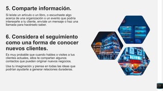 5. Comparte información.
Si leíste un artículo o un libro, o escuchaste algo
acerca de una organización o un evento que podría
interesarle a tu cliente, envíale un mensaje o haz una
llamada para hacérselo saber.
6. Considera el seguimiento
como una forma de conocer
nuevos clientes.
Es muy probable que cuando hables o visites a tus
clientes actuales, ellos te compartan algunos
contactos que pueden originar nuevos negocios.
Usa tu imaginación y piensa en todas las ideas que
podrían ayudarte a generar relaciones duraderas.
7
 