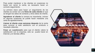 Para poder mantener a los clientes en ocasiones no
basta con cerrar la venta, es necesario hacer un
correcto seguimiento.
La primera clave para hacer un seguimiento de los
clientes es contar con una ficha de cada cliente en que
se tengan los datos de contacto y otros datos de interés.
Agradecer al cliente la compra es importante, incluso
en algunas ocasiones se puede hacer mediante una
carta de agradecimiento.
Llamar al cliente unas semanas después de la venta
para conocer si está satisfecho con el producto o
resultado obtenido.
Crear un cuestionario para que el cliente valore la
satisfacción con la empresa, esto se puede hacer en
Internet y en tiendas offline.
9
 
