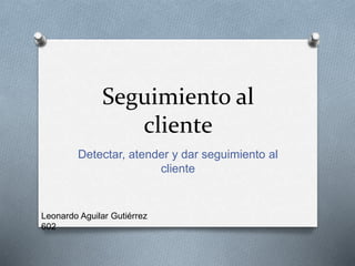 Seguimiento al
cliente
Detectar, atender y dar seguimiento al
cliente
Leonardo Aguilar Gutiérrez
602
 