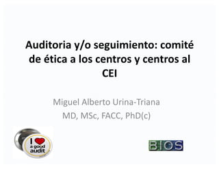 Auditoria	y/o	seguimiento:	comité	
de	ética	a	los	centros	y	centros	al	
CEI
Miguel	Alberto	Urina-Triana	
MD,	MSc,	FACC,	PhD(c)
 