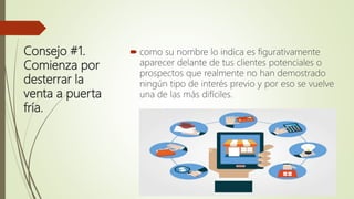 Consejo #1.
Comienza por
desterrar la
venta a puerta
fría.
 como su nombre lo indica es figurativamente
aparecer delante de tus clientes potenciales o
prospectos que realmente no han demostrado
ningún tipo de interés previo y por eso se vuelve
una de las más difíciles.
 