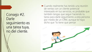 Consejo #2.
Darle
seguimiento es
una tarea tuya,
no del cliente.
 Cuando realmente has tenido una reunión
de ventas con un cliente potencial
interesado en tus servicios, es probable que
también tengas que seguir haciendo tu
tarea para darle seguimiento a esta persona
por medio de un CRM, aunque te haya
dicho que “lo tiene que pensar
 