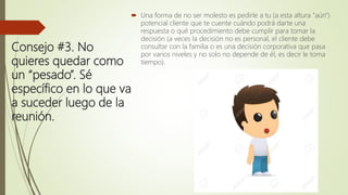 Consejo #3. No
quieres quedar como
un “pesado”. Sé
específico en lo que va
a suceder luego de la
reunión.
 Una forma de no ser molesto es pedirle a tu (a esta altura "aún")
potencial cliente que te cuente cuándo podrá darte una
respuesta o qué procedimiento debe cumplir para tomar la
decisión (a veces la decisión no es personal, el cliente debe
consultar con la familia o es una decisión corporativa que pasa
por varios niveles y no solo no depende de él, es decir le toma
tiempo).
 