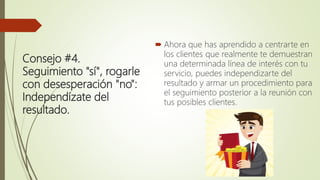 Consejo #4.
Seguimiento "sí", rogarle
con desesperación "no":
Independízate del
resultado.
 Ahora que has aprendido a centrarte en
los clientes que realmente te demuestran
una determinada línea de interés con tu
servicio, puedes independizarte del
resultado y armar un procedimiento para
el seguimiento posterior a la reunión con
tus posibles clientes.
 