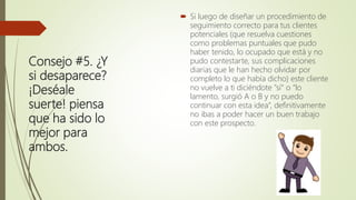 Consejo #5. ¿Y
si desaparece?
¡Deséale
suerte! piensa
que ha sido lo
mejor para
ambos.
 Si luego de diseñar un procedimiento de
seguimiento correcto para tus clientes
potenciales (que resuelva cuestiones
como problemas puntuales que pudo
haber tenido, lo ocupado que está y no
pudo contestarte, sus complicaciones
diarias que le han hecho olvidar por
completo lo que había dicho) este cliente
no vuelve a ti diciéndote "sí" o “lo
lamento, surgió A o B y no puedo
continuar con esta idea”, definitivamente
no ibas a poder hacer un buen trabajo
con este prospecto.
 