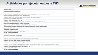 Nombre de tarea
Trabajos con ruta al montaje mantos
Prepara tuerca outer instalar feller ring, soldar mediante cordones de soldadura intermitente ( seis cordones )
Prepara cuatro topes 4" para separar tuerca del manto upper
Instalación manto inferior, control con feeler y sellado con yeso para aplicación epoxico
Aplicación epoxico, cantidad y temperatura
Instalación manto medio alinear centrar fijar
Instalación manto superior alinear cantrar nivelar respecto tuerca outer e instalar cuatro topes 4"
Ajustar tuerca para asegurar planitud entre los componentes
Aplicar yeso para sellar intersticio entre mantos ( inferior/medio, medio/upper )
Aplicación epoxico, cantidad y temperatura, dejar curar a lo menos 4 horas antes de retirar topes de 4"
Ajustar tuerca hasta rebote de carnero
Instalar pines y soldar bajo relieve.
Soldar periferia exterior filler ring con manto upper
ITO MEL FLS, verificar trabajos
Trabajos con ruta cambio componentes
Instalación plato bronce, ajsute pernos central instalación seguro a tuerca castillo
Instalación sello grafito, pegar los pines y asegurar geometria
Instalación sello polvo asegurar aplicación de grasa en el armado
Instalación retenedor sello polvo asgurar aplicación de grasa durante el armado, ajuste torque controlada apernos y soldar seguro
Instalación camisa, asegurar temperatura para dilatación ( 120 °C )
Aplicar protector de herrumbre a puños
ITO MEL FLS, verificar trabajos
Actividades por ejecutar en poste CH3
 