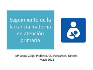 Seguimiento de la lactancia materna en atención primaria ,[object Object],Mª Jesús Geijo. Pediatra. CS Margaritas. Getafe. ,[object Object], Mayo 2011,[object Object]