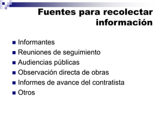 Informantes
 Reuniones de seguimiento
 Audiencias públicas
 Observación directa de obras
 Informes de avance del contratista
 Otros
Fuentes para recolectar
información
 