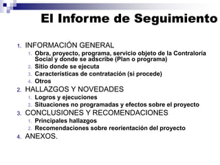 1. INFORMACIÓN GENERAL
1. Obra, proyecto, programa, servicio objeto de la Contraloría
Social y donde se adscribe (Plan o programa)
2. Sitio donde se ejecuta
3. Características de contratación (si procede)
4. Otros
2. HALLAZGOS Y NOVEDADES
1. Logros y ejecuciones
2. Situaciones no programadas y efectos sobre el proyecto
3. CONCLUSIONES Y RECOMENDACIONES
1. Principales hallazgos
2. Recomendaciones sobre reorientación del proyecto
4. ANEXOS.
El Informe de Seguimiento
 