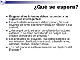 ¿Qué se espera?
 En general los informes deben responder a las
siguientes interrogantes:
 Las actividades o insumos del proyecto, ¿Se están
llevando en forma oportuna y eficaz en relación a sus
costos?;
 ¿Hasta qué punto se están cumpliendo los factores
externos, o se están convirtiendo en riesgos que
afectan el progreso del proyecto?
 Los productos del proyecto, ¿Se están logrando tal
como fueron planificados en cuanto a beneficiarios,
cantidad, calidad, tiempo y costo?
 ¿En qué grado se están alcanzando los objetivos del
proyecto?
 