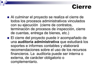  Al culminar el proyecto se realiza el cierre de
todos los procesos administrativos vinculados
con su ejecución (cierre de contratos,
terminación de procesos de inspección, cierre
de cuentas, entrega de bienes, etc.)
 El cierre del proyecto puede ir acompañado de
una auditoria administrativa que estudiará los
soportes e informes contables y elaborará
recomendaciones sobre el uso de los recursos
financieros. La auditoria puede ser interna o
externa, de carácter obligatorio o
complementario.
Cierre
 
