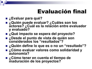 Evaluación final
 ¿Evaluar para qué?
 ¿Quién puede evaluar? ¿Cuáles son los
actores? ¿Cuál es la relación entre evaluador
y evaluado?
 ¿Qué impacto se espera del proyecto?
 ¿Desde el punto de vista de quién son
considerados los “resultados”?
 ¿Quién define lo que es o no un “resultado”?
 ¿Cómo evaluar valores como solidaridad y
autonomía?
 ¿Cómo tener en cuenta el tiempo de
maduración de los proyectos?
 