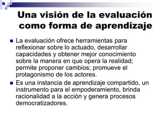 Una visión de la evaluación
como forma de aprendizaje
 La evaluación ofrece herramientas para
reflexionar sobre lo actuado, desarrollar
capacidades y obtener mejor conocimiento
sobre la manera en que opera la realidad;
permite proponer cambios; promueve el
protagonismo de los actores.
 Es una instancia de aprendizaje compartido, un
instrumento para el empoderamiento, brinda
racionalidad a la acción y genera procesos
democratizadores.
 