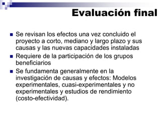  Se revisan los efectos una vez concluido el
proyecto a corto, mediano y largo plazo y sus
causas y las nuevas capacidades instaladas
 Requiere de la participación de los grupos
beneficiarios
 Se fundamenta generalmente en la
investigación de causas y efectos: Modelos
experimentales, cuasi-experimentales y no
experimentales y estudios de rendimiento
(costo-efectividad).
Evaluación final
 