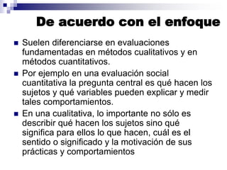 De acuerdo con el enfoque
 Suelen diferenciarse en evaluaciones
fundamentadas en métodos cualitativos y en
métodos cuantitativos.
 Por ejemplo en una evaluación social
cuantitativa la pregunta central es qué hacen los
sujetos y qué variables pueden explicar y medir
tales comportamientos.
 En una cualitativa, lo importante no sólo es
describir qué hacen los sujetos sino qué
significa para ellos lo que hacen, cuál es el
sentido o significado y la motivación de sus
prácticas y comportamientos
 