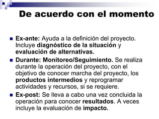 De acuerdo con el momento
 Ex-ante: Ayuda a la definición del proyecto.
Incluye diagnóstico de la situación y
evaluación de alternativas.
 Durante: Monitoreo/Seguimiento. Se realiza
durante la operación del proyecto, con el
objetivo de conocer marcha del proyecto, los
productos intermedios y reprogramar
actividades y recursos, si se requiere.
 Ex-post: Se lleva a cabo una vez concluida la
operación para conocer resultados. A veces
incluye la evaluación de impacto.
 