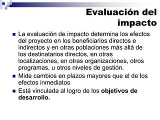  La evaluación de impacto determina los efectos
del proyecto en los beneficiarios directos e
indirectos y en otras poblaciones más allá de
los destinatarios directos, en otras
localizaciones, en otras organizaciones, otros
programas, u otros niveles de gestión.
 Mide cambios en plazos mayores que el de los
efectos inmediatos
 Está vinculada al logro de los objetivos de
desarrollo.
Evaluación del
impacto
 