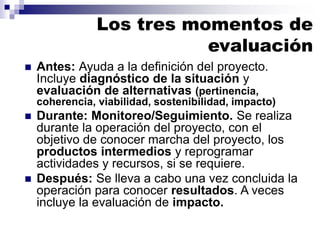  Antes: Ayuda a la definición del proyecto.
Incluye diagnóstico de la situación y
evaluación de alternativas (pertinencia,
coherencia, viabilidad, sostenibilidad, impacto)
 Durante: Monitoreo/Seguimiento. Se realiza
durante la operación del proyecto, con el
objetivo de conocer marcha del proyecto, los
productos intermedios y reprogramar
actividades y recursos, si se requiere.
 Después: Se lleva a cabo una vez concluida la
operación para conocer resultados. A veces
incluye la evaluación de impacto.
Los tres momentos de
evaluación
 