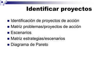 Identificar proyectos
 Identificación de proyectos de acción
 Matriz problemas/proyectos de acción
 Escenarios
 Matriz estrategias/escenarios
 Diagrama de Pareto
 