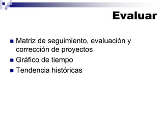 Evaluar
 Matriz de seguimiento, evaluación y
corrección de proyectos
 Gráfico de tiempo
 Tendencia históricas
 
