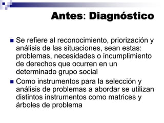 Antes: Diagnóstico
 Se refiere al reconocimiento, priorización y
análisis de las situaciones, sean estas:
problemas, necesidades o incumplimiento
de derechos que ocurren en un
determinado grupo social
 Como instrumentos para la selección y
análisis de problemas a abordar se utilizan
distintos instrumentos como matrices y
árboles de problema
 