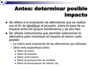 Antes: determinar posible
impacto
 Se refiere a la evaluación de alternativas que se realiza
con el fin de identificar el proyecto, sobre la base de su
impacto entre los grupos beneficiarios y de otro tipo.
 Se utilizan instrumentos que permiten seleccionar la
alternativa para maximizar el impacto al menor costo
posible:
 La matriz para evaluación de las alternativas (ya utilizada)
 Otras más específicas como:
 Matriz de costos
 Matriz de impactos
 Matriz costo-impacto
 Matriz de jerarquización de variables
 Matriz de jerarquización de criterios, etc.
 