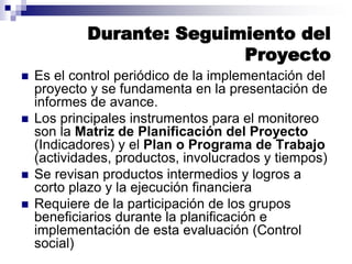 Durante: Seguimiento del
Proyecto
 Es el control periódico de la implementación del
proyecto y se fundamenta en la presentación de
informes de avance.
 Los principales instrumentos para el monitoreo
son la Matriz de Planificación del Proyecto
(Indicadores) y el Plan o Programa de Trabajo
(actividades, productos, involucrados y tiempos)
 Se revisan productos intermedios y logros a
corto plazo y la ejecución financiera
 Requiere de la participación de los grupos
beneficiarios durante la planificación e
implementación de esta evaluación (Control
social)
 