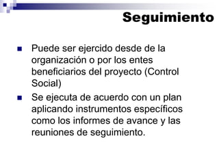  Puede ser ejercido desde de la
organización o por los entes
beneficiarios del proyecto (Control
Social)
 Se ejecuta de acuerdo con un plan
aplicando instrumentos específicos
como los informes de avance y las
reuniones de seguimiento.
Seguimiento
 