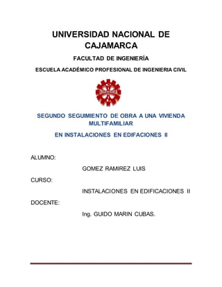 UNIVERSIDAD NACIONAL DE
CAJAMARCA
FACULTAD DE INGENIERÍA
ESCUELA ACADÉMICO PROFESIONAL DE INGENIERIA CIVIL
SEGUNDO SEGUIMIENTO DE OBRA A UNA VIVIENDA
MULTIFAMILIAR
EN INSTALACIONES EN EDIFACIONES II
ALUMNO:
GOMEZ RAMIREZ LUIS
CURSO:
INSTALACIONES EN EDIFICACIONES II
DOCENTE:
Ing. GUIDO MARIN CUBAS.
 