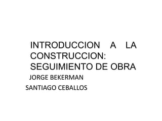 INTRODUCCION A LA
 CONSTRUCCION:
 SEGUIMIENTO DE OBRA
 JORGE BEKERMAN
SANTIAGO CEBALLOS
 