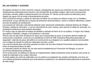 DE LAS ACERAS Y ACCESOS Se deberá mantener en todo momento, limpias y despejadas las aceras que enfrenten la obra, colocando las señalizaciones adecuadas para prevenir a los transeúntes de posibles riesgos, tales como excavaciones profundas, entrada, salida o estacionamiento de vehículos. El  barrido de las aceras se efectuará previo regado con agua a fin de evitar el levantamiento de polvo. Para controlar la entrada y salida de vehículos al interior de una faena se deberá contar con un Señálero permanente, el que además de su equipo de protección personal básico, usará un chaleco reflectante y estará provisto de paletas de señalización. Los accesos de vehículos a las faenas deberán estar claramente señalizados mediante letreros de “Peligro Entrada y Salida de Vehículos” y una luz intermitente de color naranja, para advertir la salida de vehículos, sin embargo la preferencia será siempre del peatón. En ningún caso se ejecutará el trabajo de doblado o estirado de fierro en la vía pública, ni ningún otro trabajo que genere molestias y riesgos a los peatones o vehículos. Para el caso de ejecución de faenas en altura que comprometan la acera, la empresa deberá instalar las protecciones necesarias, conforme a lo establecido en NCh Nº 998,”Andamios-Requisitos generales de seguridad”, además los pisos del edificio en construcción se protegerán con aspillera plástica incombustible con el objeto de impedir la caída de materiales menores y polvo. Las vías de tránsito para vehículos pesados al interior de una obra deberán firmemente compactadas para evitar el empantanamiento de ellos. La velocidad máxima al interior de una obra será la establecida por Prevención de Riesgos, la que se encontrará debidamente señalizada. En la construcción de edificios en alturas se implementarán mallas protectoras hacia el exterior para evitar la caída de materiales a los niveles inferiores. Si existe peligro de caída de materiales a la vía pública se protegerán las veredas colindantes a la obra con una cubierta protectora resistente que evite lesiones a peatones y se señalizará adecuadamente la presencia de este   riesgo. 
