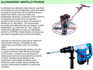 ALLANADORAS / MARTILLO PICADOR La allanadora se utiliza para dejar lisas las superficies horizontales una vez hormigonadas, antes se le aplica una base de cuarzo para que la superficie tenga un secado mas rápido y para que mejore sus propiedades mecánicas, se esperan 3 horas desde el hormigonado para poder afinar la superficie, posteriormente se moja con agua y se procede al afinado con el ‘’helicóptero’’. Los componentes esenciales de la allanadora son sus 4 aspas, el anillo estabilizador, que varia entre 36’’ y 42’’ según el modelo de la allanadora, el rotor con velocidades entre 60 y 126 RPM y el plato flotante, el cual se usa para dejar la superficie seca cuando esta mojada. Este tipo de maquina se ocupa para la realización del tratamiento de piso, el hormigón se deja rugoso para una posterior unión con hormigón fresco Posee una fuerza de percusión extrema. Con 25 J es capaz de arrancar hasta 490 kg de hormigón en 60 minutos. Lo ideal es que sea escaso en vibraciones durante el funcionamiento y la marcha en vacío. Necesita escasa presión en las aplicaciones, para trabajar sin fatiga. posee protección contra el polvo, fijación variable del cincel en distintas (por lo general 12) posiciones angulares. 