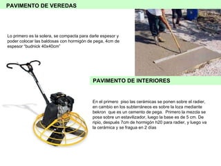 Lo primero es la solera, se compacta para darle espesor y poder colocar las baldosas con hormigón de pega, 4cm de espesor “budnick 40x40cm” En el primero  piso las cerámicas se ponen sobre el radier, en cambio en los subterráneos es sobre la loza mediante bekron  que es un cemento de pega.  Primero la mezcla se posa sobre un estavilizador, luego la base es de 5 cm. De ripio, después 7cm de hormigón h20 para radier, y luego va la cerámica y se fragua en 2 días PAVIMENTO DE INTERIORES PAVIMENTO DE VEREDAS 